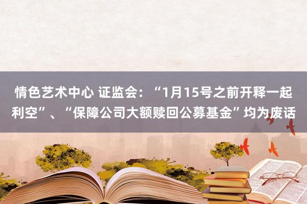 情色艺术中心 证监会：“1月15号之前开释一起利空”、“保障公司大额赎回公募基金”均为废话