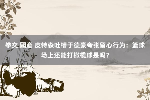 拳交 國產 皮特森吐槽于德豪夸张留心行为：篮球场上还能打橄榄球是吗？