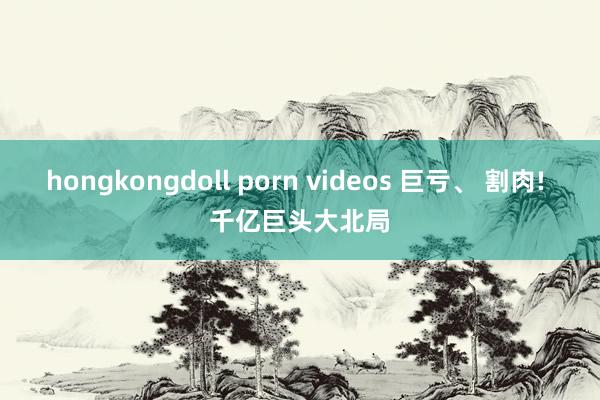 hongkongdoll porn videos 巨亏、 割肉! 千亿巨头大北局