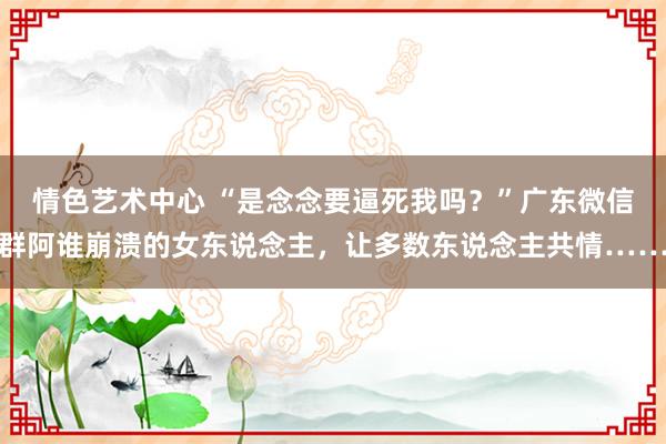 情色艺术中心 “是念念要逼死我吗？”广东微信群阿谁崩溃的女东说念主，让多数东说念主共情……