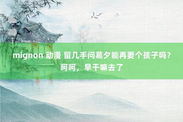 mignon 动漫 留几手问葛夕能再要个孩子吗？呵呵，早干嘛去了