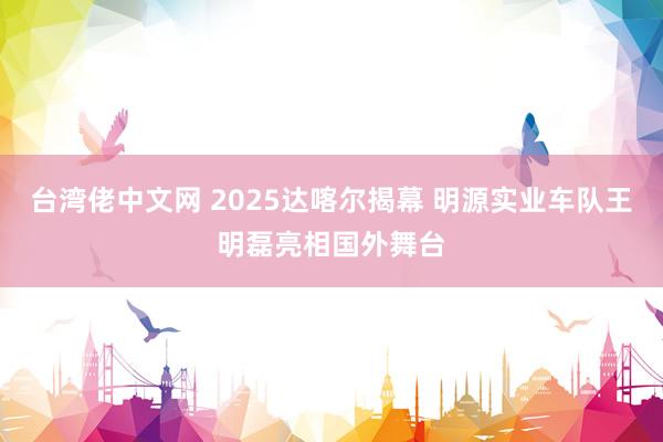 台湾佬中文网 2025达喀尔揭幕 明源实业车队王明磊亮相国外舞台