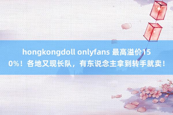 hongkongdoll onlyfans 最高溢价150%！各地又现长队，有东说念主拿到转手就卖！