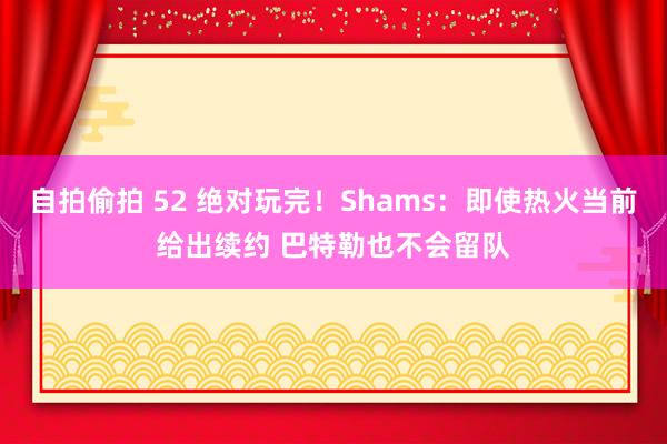 自拍偷拍 52 绝对玩完！Shams：即使热火当前给出续约 巴特勒也不会留队