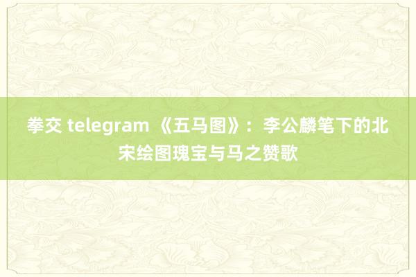 拳交 telegram 《五马图》：李公麟笔下的北宋绘图瑰宝与马之赞歌