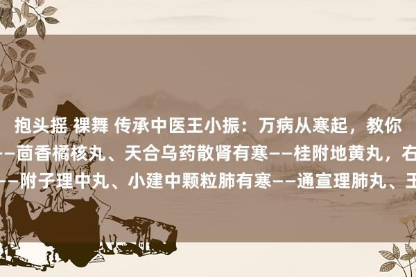 抱头摇 裸舞 传承中医王小振：万病从寒起，教你正确祛五脏之寒肝有寒——茴香橘核丸、天合乌药散肾有寒——桂附地黄丸，右归丸脾有寒——附子理中丸、小建中颗粒肺有寒——通宣理肺丸、玉屏风颗粒心有寒——参附强心丸、柏...