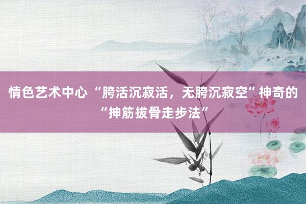 情色艺术中心 “胯活沉寂活，无胯沉寂空”神奇的“抻筋拔骨走步法”