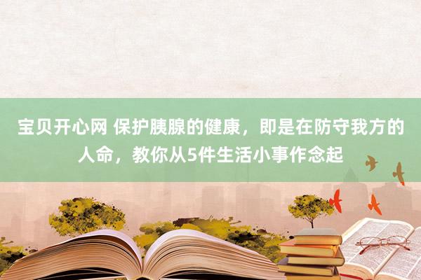 宝贝开心网 保护胰腺的健康，即是在防守我方的人命，教你从5件生活小事作念起