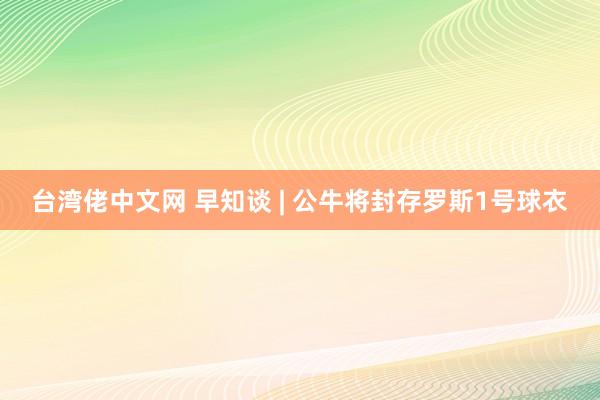 台湾佬中文网 早知谈 | 公牛将封存罗斯1号球衣