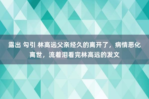 露出 勾引 林高远父亲经久的离开了，病情恶化离世，流着泪看完林高远的发文