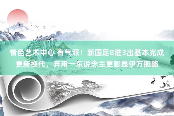 情色艺术中心 有气派！新国足8进3出基本完成更新换代，弃用一东说念主更彰显伊万胆略