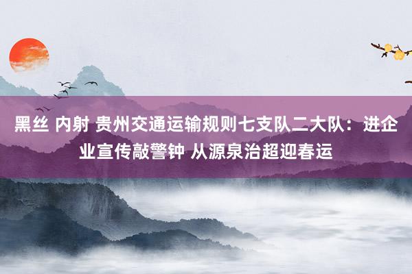 黑丝 内射 贵州交通运输规则七支队二大队：进企业宣传敲警钟 从源泉治超迎春运