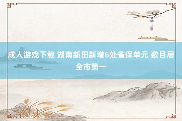 成人游戏下载 湖南新田新增6处省保单元 数目居全市第一