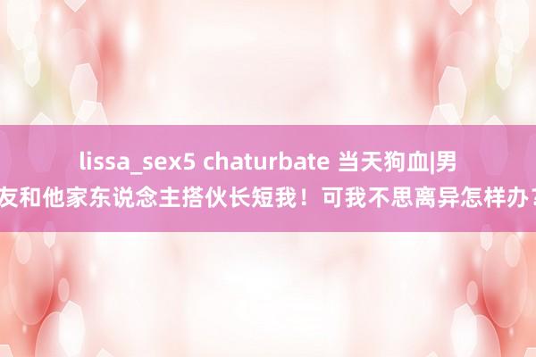 lissa_sex5 chaturbate 当天狗血|男友和他家东说念主搭伙长短我！可我不思离异怎样办？