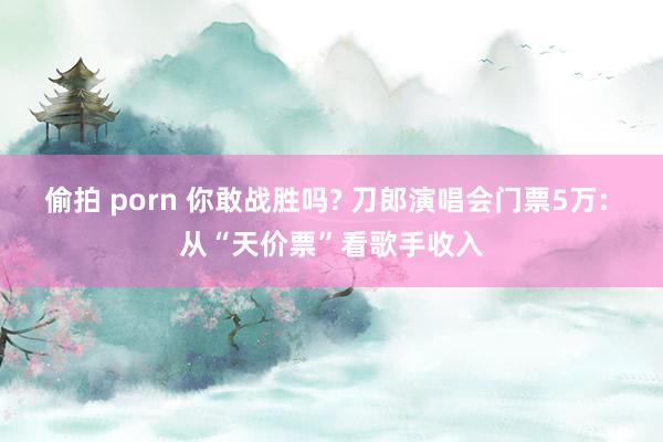 偷拍 porn 你敢战胜吗? 刀郎演唱会门票5万: 从“天价票”看歌手收入