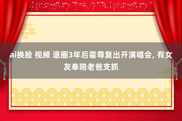 ai换脸 视频 退圈3年后霍尊复出开演唱会， 有女友奉陪老爸支抓