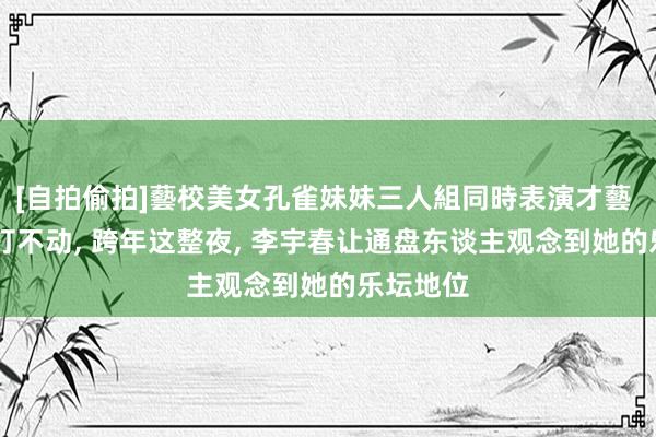 [自拍偷拍]藝校美女孔雀妹妹三人組同時表演才藝 20年雷打不动， 跨年这整夜， 李宇春让通盘东谈主观念到她的乐坛地位