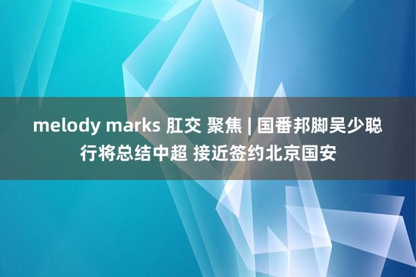 melody marks 肛交 聚焦 | 国番邦脚吴少聪行将总结中超 接近签约北京国安