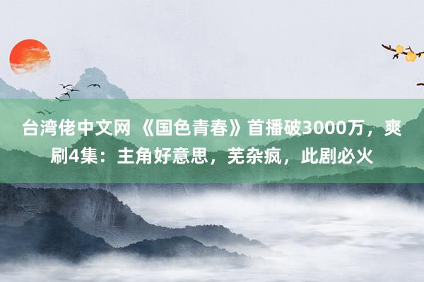 台湾佬中文网 《国色青春》首播破3000万，爽刷4集：主角好意思，芜杂疯，此剧必火