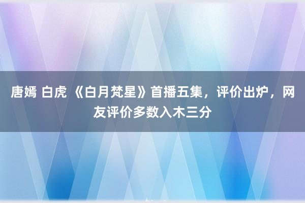 唐嫣 白虎 《白月梵星》首播五集，评价出炉，网友评价多数入木三分