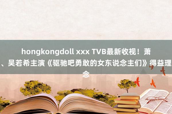 hongkongdoll xxx TVB最新收视！萧正楠、吴若希主演《驱驰吧勇敢的女东说念主们》得益理念念