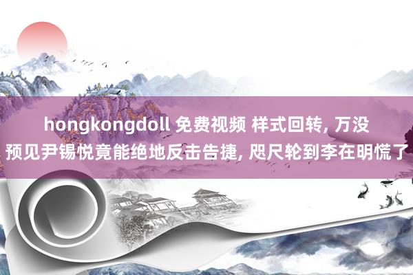 hongkongdoll 免费视频 样式回转， 万没预见尹锡悦竟能绝地反击告捷， 咫尺轮到李在明慌了