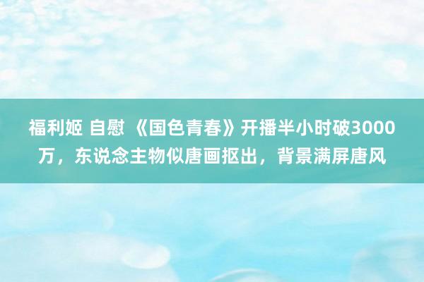 福利姬 自慰 《国色青春》开播半小时破3000万，东说念主物似唐画抠出，背景满屏唐风