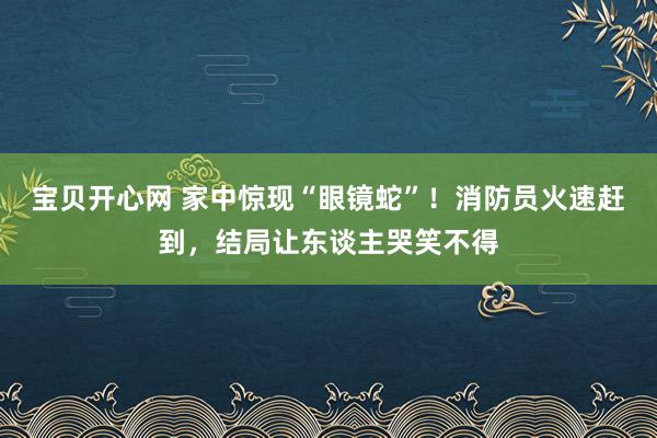 宝贝开心网 家中惊现“眼镜蛇”！消防员火速赶到，结局让东谈主哭笑不得