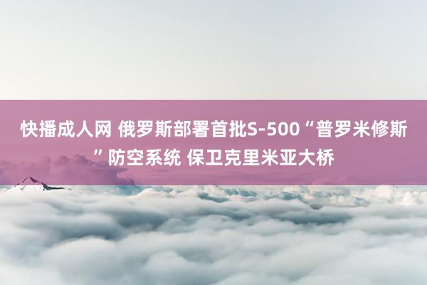 快播成人网 俄罗斯部署首批S-500“普罗米修斯”防空系统 保卫克里米亚大桥