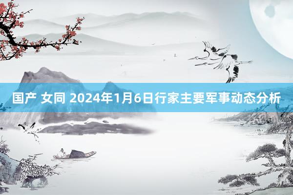 国产 女同 2024年1月6日行家主要军事动态分析