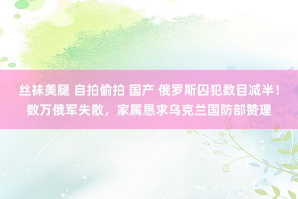 丝袜美腿 自拍偷拍 国产 俄罗斯囚犯数目减半！数万俄军失散，家属恳求乌克兰国防部赞理