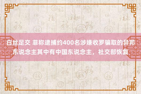 白丝足交 菲称逮捕约400名涉嫌收罗骗取的异邦东说念主其中有中国东说念主，社交部恢复