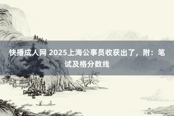 快播成人网 2025上海公事员收获出了，附：笔试及格分数线