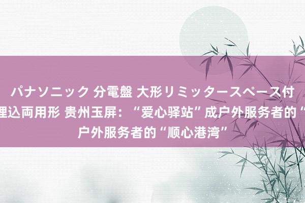 パナソニック 分電盤 大形リミッタースペース付 露出・半埋込両用形 贵州玉屏：“爱心驿站”成户外服务者的“顺心港湾”