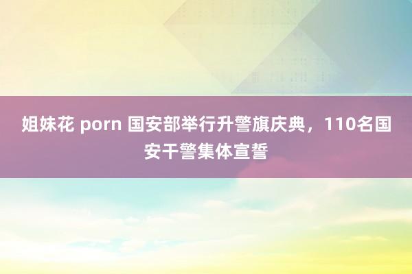 姐妹花 porn 国安部举行升警旗庆典，110名国安干警集体宣誓