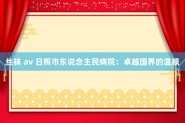 丝袜 av 日照市东说念主民病院：卓越国界的温顺