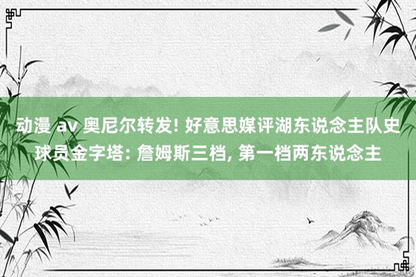 动漫 av 奥尼尔转发! 好意思媒评湖东说念主队史球员金字塔: 詹姆斯三档， 第一档两东说念主