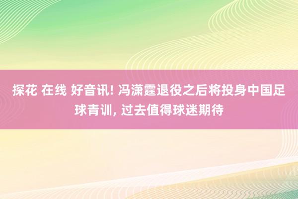 探花 在线 好音讯! 冯潇霆退役之后将投身中国足球青训， 过去值得球迷期待