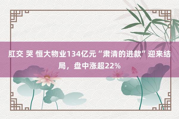 肛交 哭 恒大物业134亿元“肃清的进款”迎来结局，盘中涨超22%