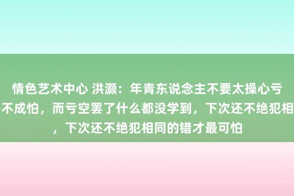 情色艺术中心 洪灏：年青东说念主不要太操心亏空，亏空自己并不成怕，而亏空罢了什么都没学到，下次还不绝犯相同的错才最可怕