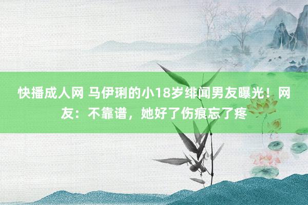 快播成人网 马伊琍的小18岁绯闻男友曝光！网友：不靠谱，她好了伤痕忘了疼