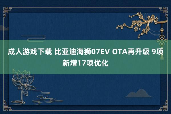 成人游戏下载 比亚迪海狮07EV OTA再升级 9项新增17项优化