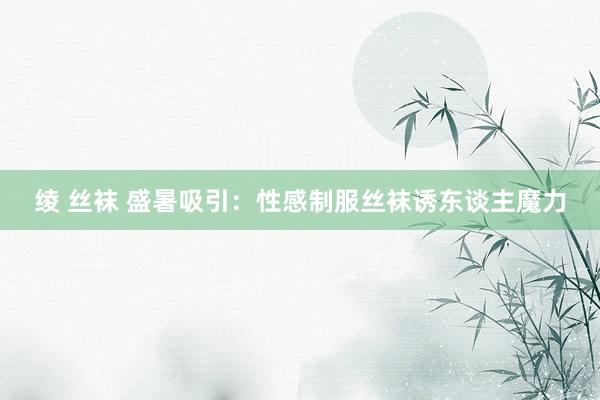 绫 丝袜 盛暑吸引：性感制服丝袜诱东谈主魔力