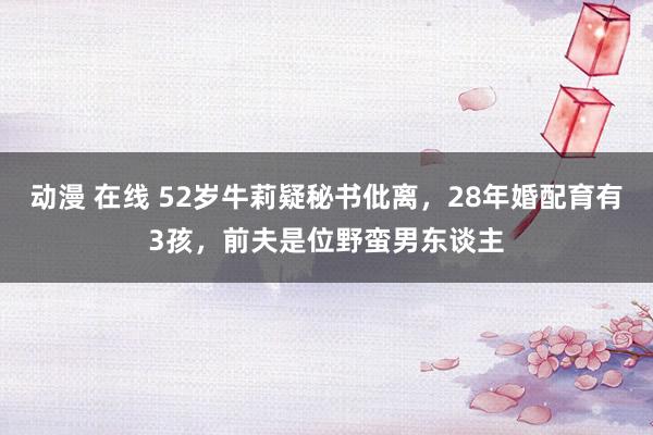 动漫 在线 52岁牛莉疑秘书仳离，28年婚配育有3孩，前夫是位野蛮男东谈主