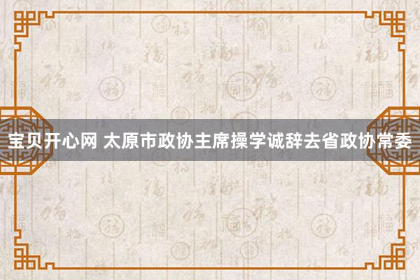 宝贝开心网 太原市政协主席操学诚辞去省政协常委