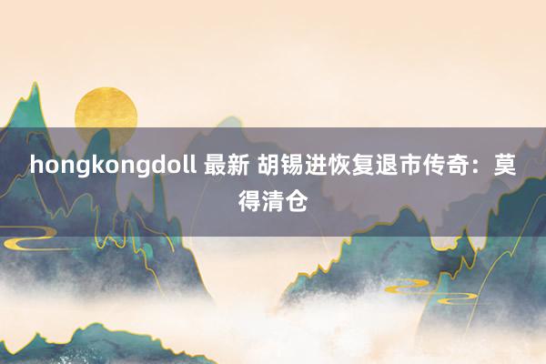 hongkongdoll 最新 胡锡进恢复退市传奇：莫得清仓