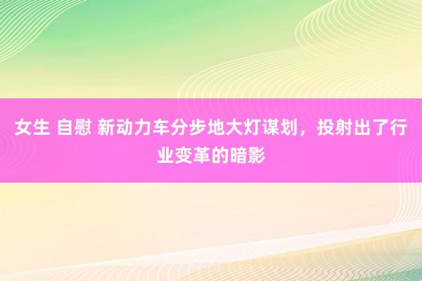 女生 自慰 新动力车分步地大灯谋划，投射出了行业变革的暗影