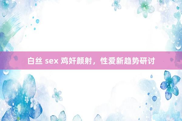 白丝 sex 鸡奸颜射，性爱新趋势研讨