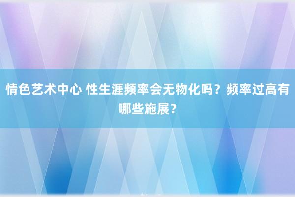 情色艺术中心 性生涯频率会无物化吗？频率过高有哪些施展？