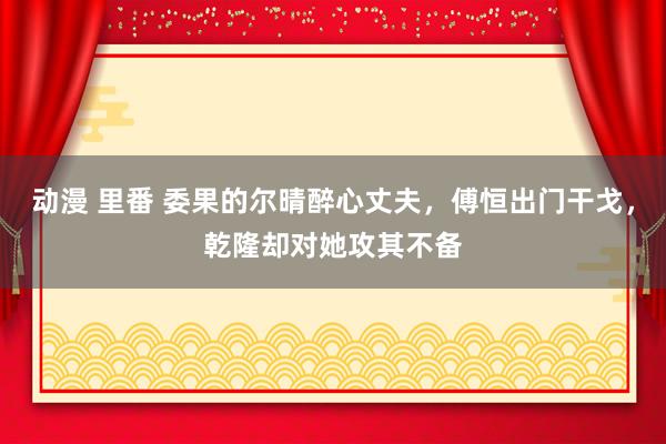 动漫 里番 委果的尔晴醉心丈夫，傅恒出门干戈，乾隆却对她攻其不备